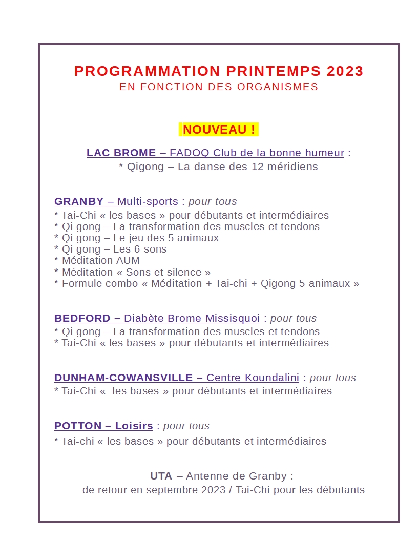 Tai ki gong PRINTEMPS 2023 programmation 
Tai-Chi / Qi gong / Méditation

Granby / Lac Brome / Potton / Bedford / Dunham / Cowansville 

FADOQ club de la bonne humeur / Multi-sports loisirs / Diabète Brome Missisquoi / Centre Koundalini / Loisirs Potton Mansonville / UTA Antenne de Granby

