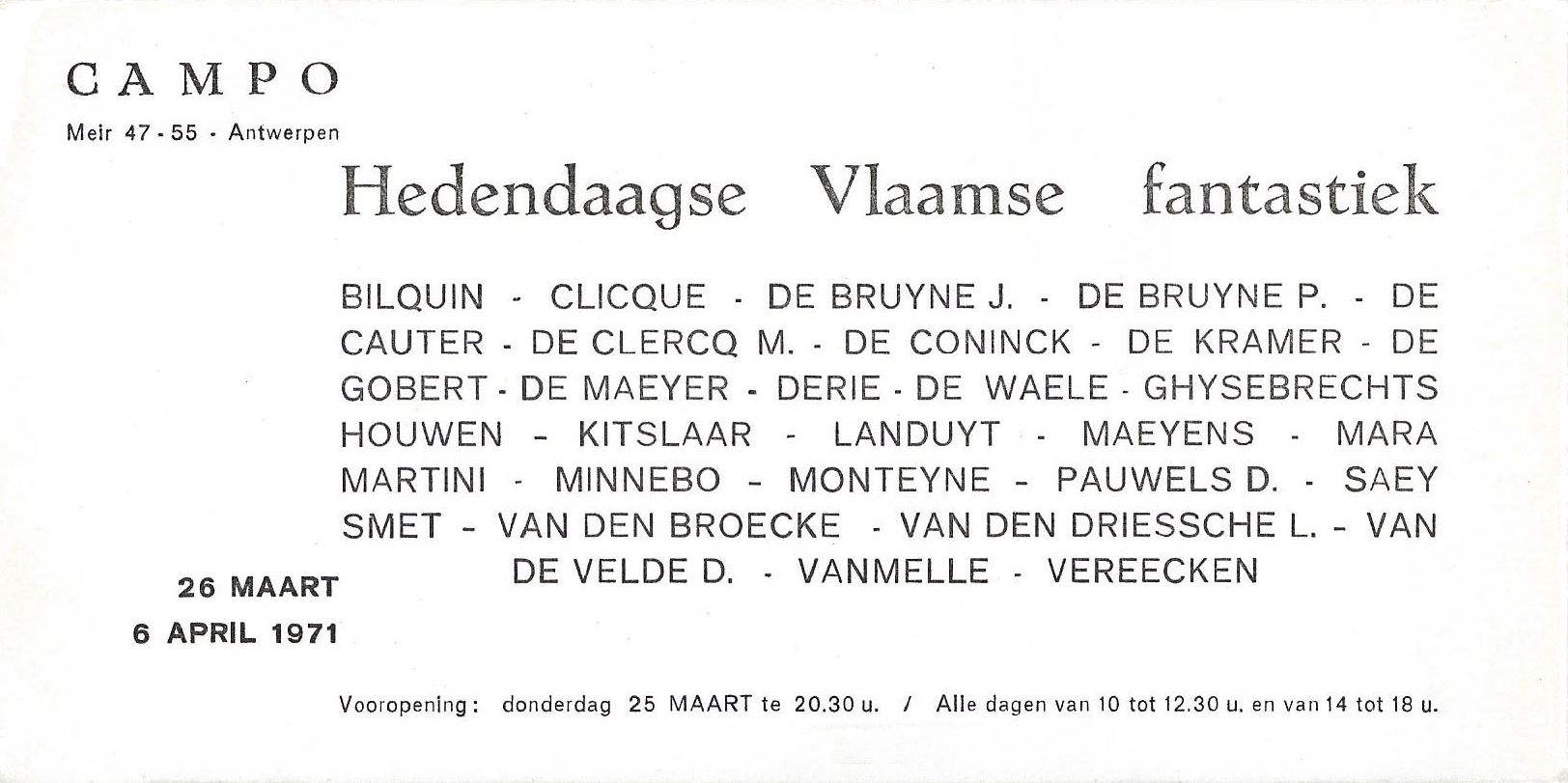 Hedendaagse Vlaamse Fantastiek" ("Fantastique Flamand Contemporain") Galerij Campo, Antwerpen 1971
Bilquin Jean - Clicque - De Bruyne Joost - De Bruyne Paul - De Cauter - De Clercq M. - De Coninck Renè - De Kramer Erik - De Gobert - De Maeyer Jacky  - Derie - De Waele Jules - Ghysebrechts Louis - Houwen Joris - Kitslaar Hans - Landuyt Octave - Maeyens Emeli - Mara Pol - Martini - Minnebo Hubert - Monteyne Roland - Pauwels D. - Saey Renaat - Smet Gustaaf Gust - Van Den Broecke - Van Den Driessche Lucien - Van De Velde D. - Vanmelle Frederik - Vereecken André