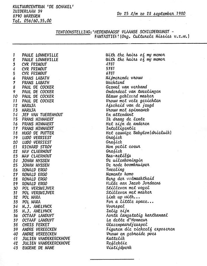 1980 Kultuurcentrum De Schakel Waregem - Hedendaagse Vlaamse Schilderkunst - Fantastiek . Organisatie: Culturele missies v.z.w. Les Participants: Paule Lonneville - Cyr Frimout - Frans Labath - Paul De Cocker - Maruja - Jef Van Tuerenhout - Frans Minnaert - Hugo De Putter - Ludo Verriest - Richard Stroy - May Claerhout - Johan Nyssen - Ronald Ergo - Pol Verswijver - M.J. Amelynck - Octaaf Landuyt - Chris Ferket - André Vereecken – Julien Vandekerckhove - Eugene De Mane

