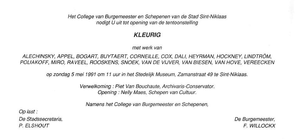 Uitnodiging Kindertentoonstelling 1991 “Kleurig” was een eigen project van de Educatieve dienst van het stedelijk museum van Sint-Niklaas. Met werk van André Vereecken Pierre Alechinsky, Karel Appel, Bram Bogart, Jan Buytaert, Corneille, Cox, Salvador Dali, Enk De Kramer, Niki De Saint-Phalle, Hugo Heyrman, David Hockney, Brengt Lindström, Serge Poliakoff, Joan Miró, Roger Raveel, Anton Rooskens, Paul Snoek, Susanne Van Kerckhoven, Ron Van De Vijver, Stefaan Van Biesen, Mark Van Hove. Piet Van Bouchaute, archivaris-conservator. Nelly Maes, Schepen van cultuur. Piet Elshout
De Burgemeester Freddy Willockx Sint-Niklaas. Werkboekje samenstelling: Gerd Dierckx. Electrabel zorgde voor didactisch materiaal over “kleuren van de regenboog”. 