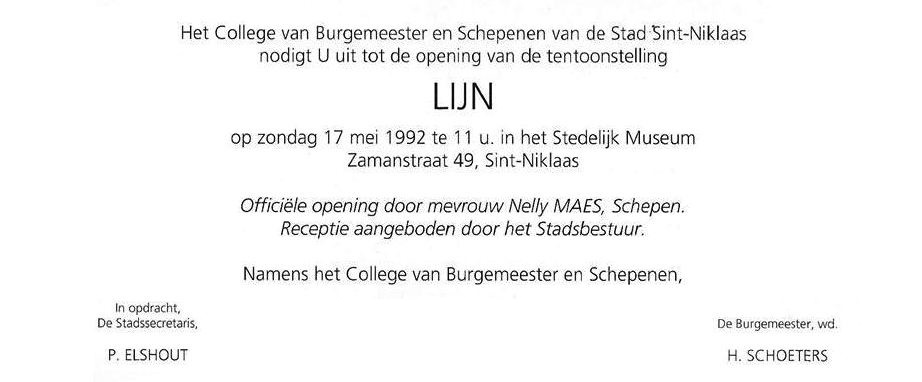 Uitnodiging tentoonstelling “LIJN” te sint-Niklaas 1992. Nelly Maes, Schepen van cultuur. Piet Elshout. Hunfred Schoeters. De tentoonstelling  “LIJN” bevat werken van: Pierre Alechinsky, Amzil, Cluyzenaar, Albert Debois, De Cauwer, Raoul De Keyser, Luc Deleu, Desoto, Jan Fabre, Jaouhari, Oscar Kokoschka, Marie-Rose Lannoy, Ingrid Ledent, Manfred Mohr, Leonardo Mosso, Seisi Onishi, Pablo Picasso, Potiau, Guy Rombouts, Monica Droste, Doris Sack, Joanna Seltzer, Michel Seuphor, Narcisse Tordoir, Stefaan Van Biesen, Jan Van Saene, Bert Van Schoor, André Vereecken. “LIJN” is een productie van het cultureel centrum van Sint-Niklaas – Educatieve dienst. Gerd Dierckx en Dirk Van Driessche. De vindingrijke vormgeving van André. Bert Van Schoor en Annemie De Gendt staat in door de praktische coördinatie. In samenwerking met de “Federatie van Vlaamse Erkende Culturele Centra” (FEVECC) werden na de tentoonstelling in Sint-Niklaas de volgende steden en gemeenten geprogrammeerd: Strombeek-Bever, Brussel De Markten, Dilbeek, Bornem, Ternat, Bierbeek, Lokeren en Overijse.