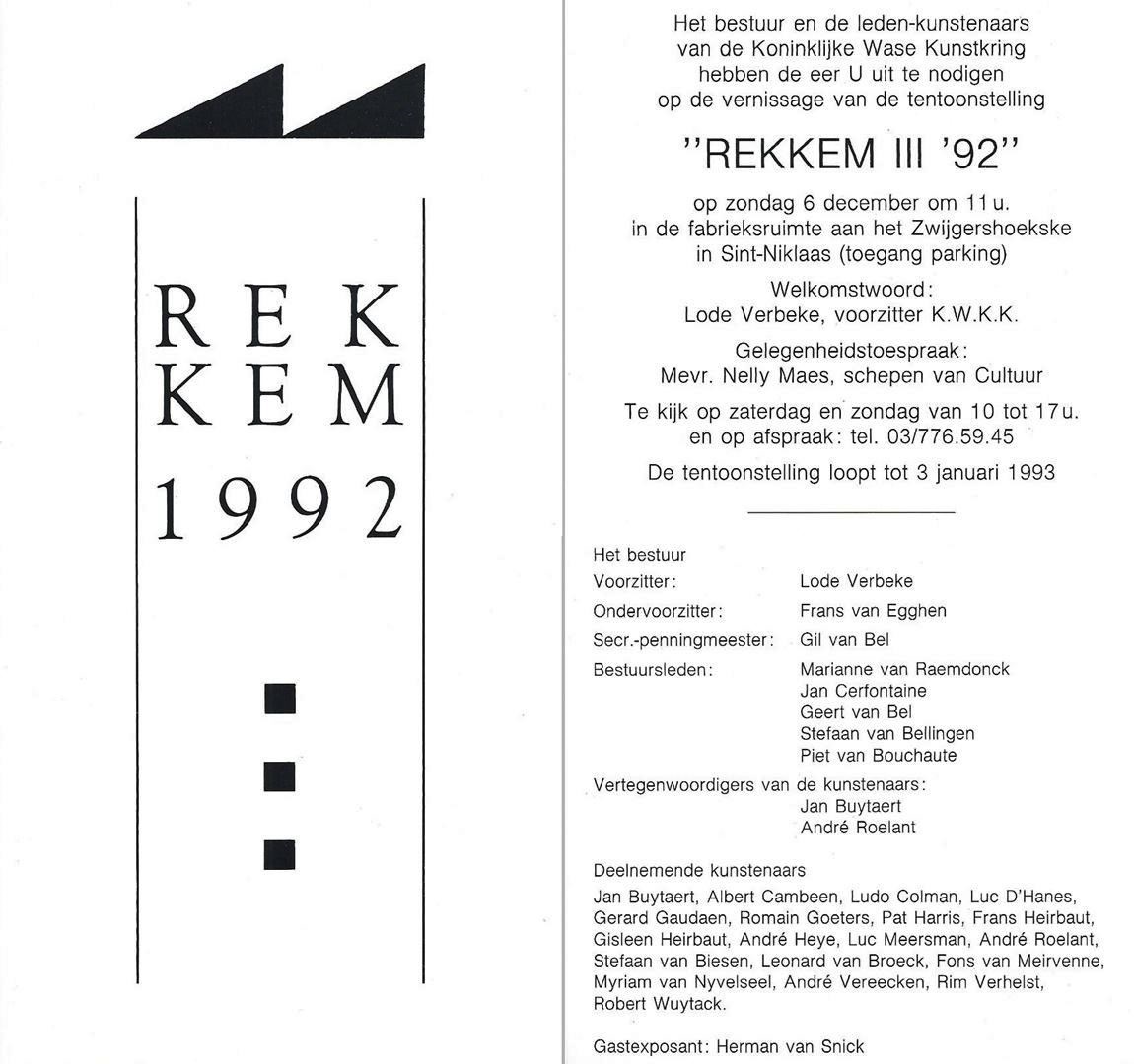 Uitnodiging. Het bestuur en de leden-kunstenaars van de Koninklijke Wase Kunstkring hebben de eer U uit te nodigen op de vernissage van de tentoonstelling "REKKEM III ‘92“. Welkomstwoord: Lode Verbeke, voorzitter K.W.K.K. - Gelegenheidstoespraak: Mevr. Nelly Maes, schepen van Cultuur.
Voorzitter: Lode Verbeke - Ondervoorzitter: Frans van Egghen - Secr. - penningmeester: Gil van Bel -
Bestuursleden:  Marianne van Raemdonck, Jan Cerfontaine, Geert van Bel, Stefaan van Bellingen, Piet van Bouchaute. Kunstenaars: Jan Buytaert - Albert Cambeen - Ludo Colman - Luc D'Hanes - Gerard Gaudaen - Romain Goeters - Pat Harris - Frans Heirbaut - Gisleen Heirbaut - André Heye - Luc Meersman - André Roelant - Stefaan van Biesen - Leonard van Broeck - Fons van Meirvenne - Myriam van Nyvelseel - André Vereecken - Rim Verhelst - Robert Wuytack
