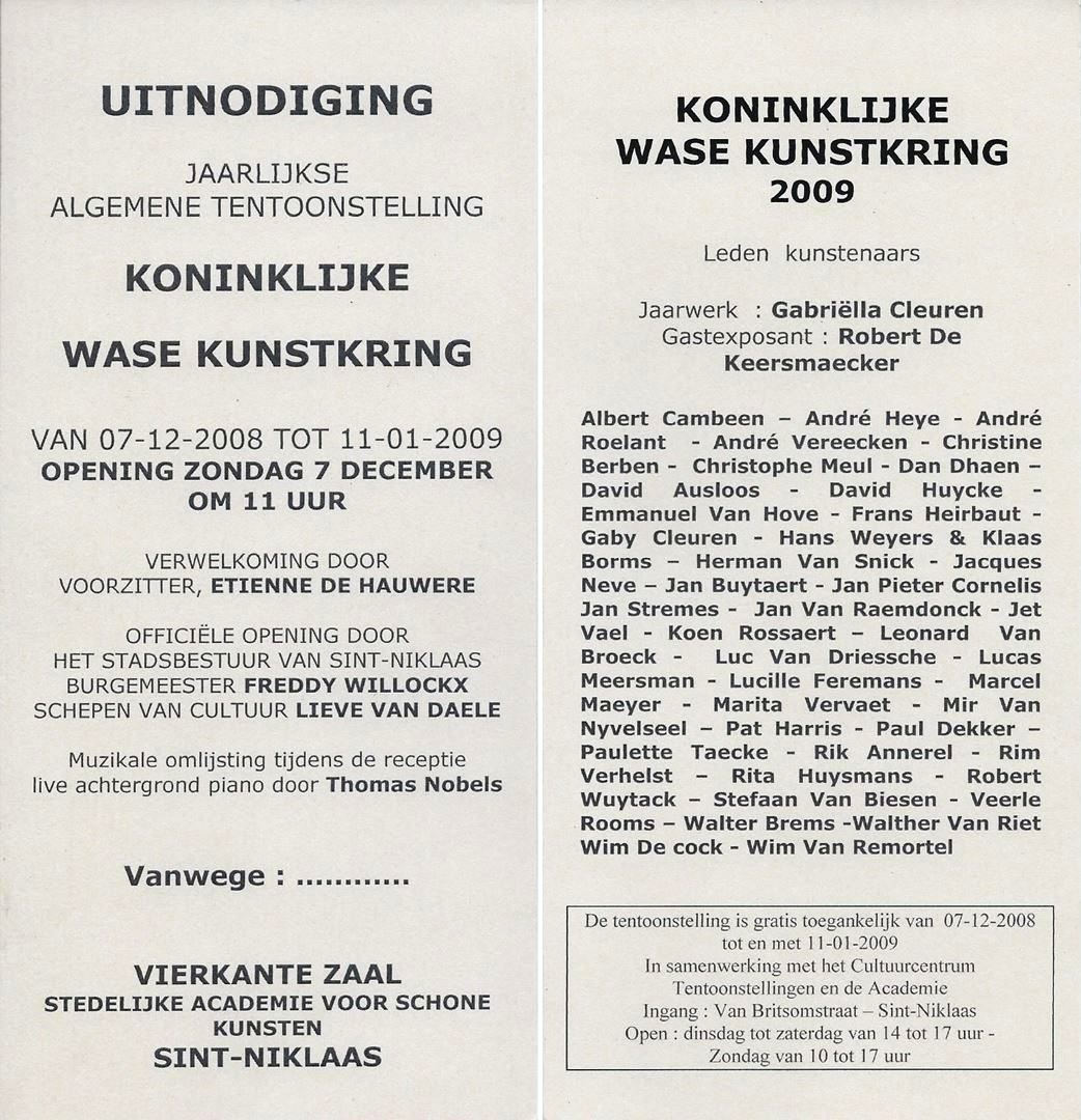 Uitnodiging tentoonstelling Koninklijke wase kunstkring 2008-2009.Etienne De Hauwere - Freddy Willockx - Lieve Van Daele -  Thomas Nobels - Albert Cambeen - André Heye - André Roelant - André Vereecken - Christine Berben - Christophe Meul - Dan Dhaen - David Ausloos - David Huycke - Emmanuel Van Hove - Frans Heirbaut - Gaby Cleuren - Hans Weyers & Klaas Borms - Herman Van Snick - Jacques Neve - Jan Buytaert - Jan Pieter Cornelis Jan Stremes - Jan Van Raemdonck - Jet Vael - Koen Rossaert - Leonard Van Broeck - Luc Van Driessche - Lucas Meersman - Lucille Feremans - Marcel Maeyer - Marita Vervaet - Mir Van Nyvelseel - Pat Harris - Paul Dekker - Paulette Taecke - Rik Annerel - Rim Verhelst - Rita Huysmans - Robert Wuytack - Stefaan Van Biesen - Veerle Rooms - Walter Brems -Walther Van Riet - Wim De Cock - Wim Van Remortel - Gabriëlla Cleuren - Robert De Keersmaecker