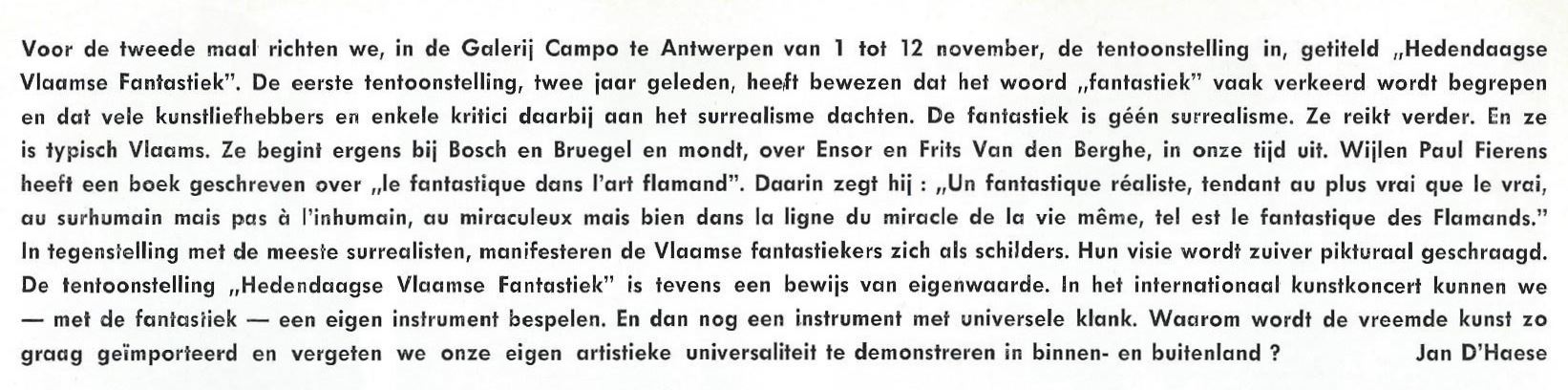 Voor de tweede maal richten we, in de Galerij Campo te Antwerpen van 1 tot 12 november, de tentoonstelling in, getiteld “Hedendaagse Vlaamse Fantastiek”. De eerste tentoonstelling, twee jaar geleden, heeft bewezen dat het woord “fantastiek” vaak verkeerd wordt begrepen en dat vele kunstliefhebbers en enkele critici daarbij aan het surrealisme dachten. De fantastiek is geen surrealisme. Ze reikt verder. En ze is typisch Vlaams. Ze begint ergens bij Bosch en Bruegel en mondt, over Ensor en Frits Van den Berghe, in onze tijd uit. 
Wijlen Paul Fierens heeft een boek geschreven over “le fantastique dans l’art flamand” Daarin zegt hij : “Un fantastique réaliste, tendant au plus vrai que vrai, au surhumain mais pas à l’inhumain, au miraculeux mais bien dans la ligne du miracle de la vie même, tel est le fantastique des Flamands » 
In tegenstelling met de meeste surrealisten, manifesteren de Vlaamse fantastiekers zich als schilders. Hun visie wordt zuiver picturaal geschraagd. De tentoonstelling « Hedendaagse Vlaamse Fantastiek” is tevens een bewijs van eigenwaarde. In het internationaal kunstconcert kunnen we – met de fantastiek – een eigen instrument bespelen. En dan nog een instrument met universele klank. Waarom wordt de vreemde kunst zo graag geïmporteerd en vergeten we onze eigen artistieke universaliteit te demonstreren in binnen- en buitenland?

Jan D’Haese
