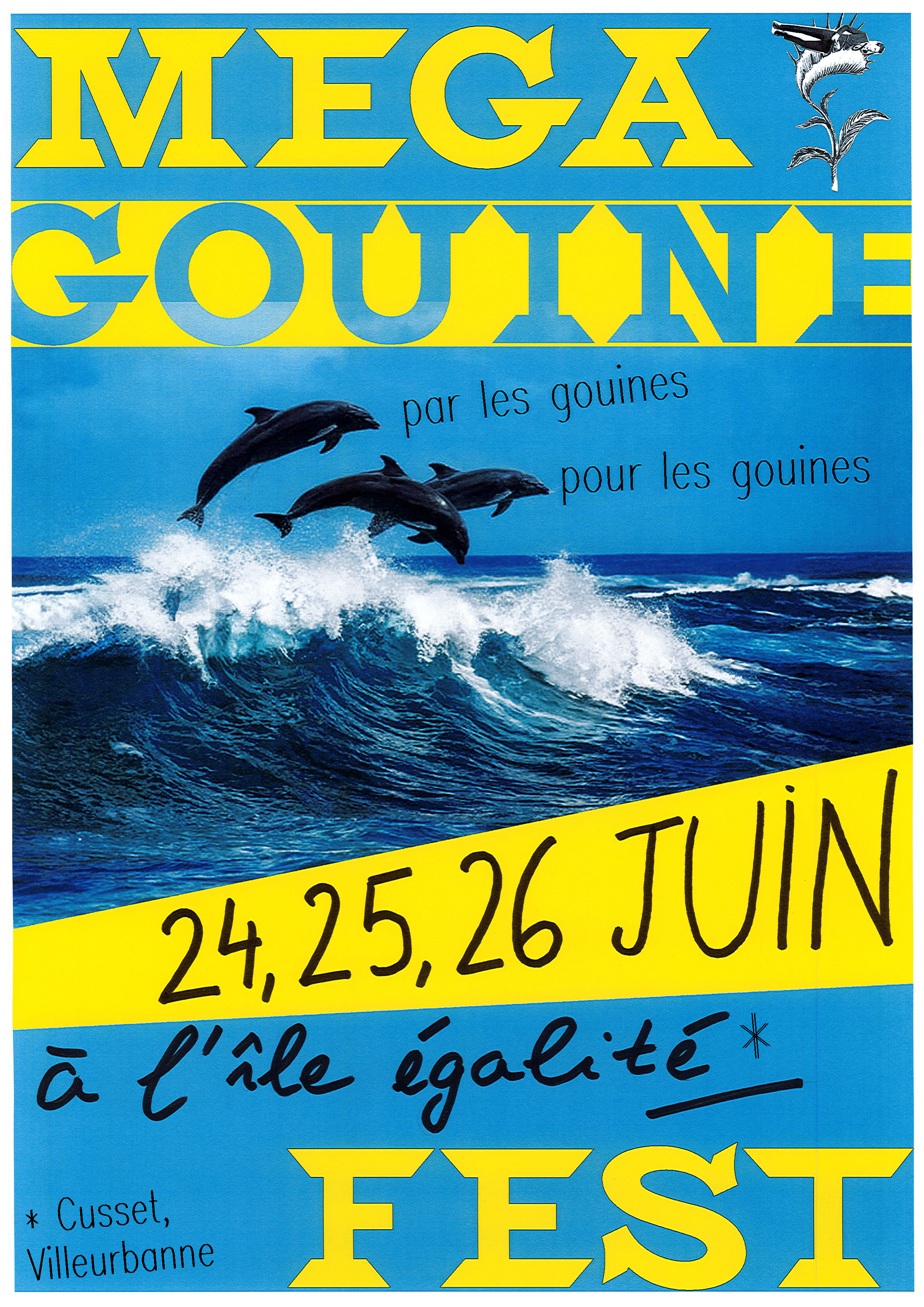 Affiche avec en fond une photo de dauphin sautant gaiement dans les vagues.
Ecrit en jaune en haut MÉGA GOUINE et en bas FEST.
En haut à droite, le logo de la collective Lesbiennes contre le patriarcat, un homme en costume mangé par une plante carnivore. 
Au niveau des dauphins bondissant il est écrit "Par les gouines, pour les gouines"
Un bandeau jaune sous les dauphins indique 24, 25, 26 juin.
En dessous dans un bandeau bleu, il est écrit "à l'île égalité *"
L'asterisque renvoie à du texte en bas à gauche : "Cusset, Villeurbanne".