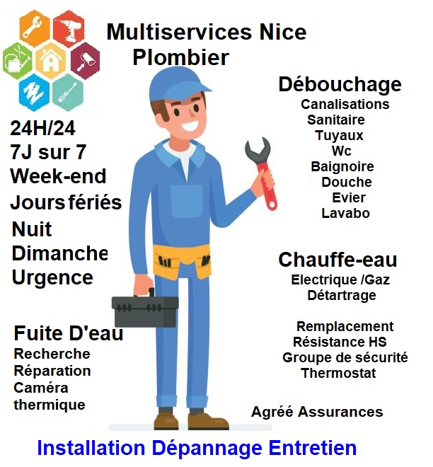 Multiservices Nice Plombier
Plombier Nice
Débouchage
Canalisations
Sanitaire
Tuyaux
Toillete 
WC
Baignoire
Evier
Lavabo
Chauffe-eau
Electrique
Gaz
Détartrage
Resistance HS
Groupe sécurité
Thermostat 
Fuite d'eau
Recherche
Réparation
Caméra Thermique
Agréé assurances
Installation
Dépannage
Entretien
Remplacement
Urgence
24h/24
7J sur 7
Week-End
Jours fériés
Nuit
Dimanche
